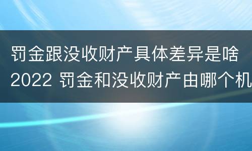罚金跟没收财产具体差异是啥2022 罚金和没收财产由哪个机关执行