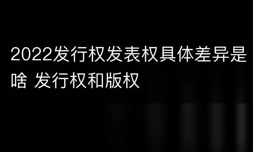 2022发行权发表权具体差异是啥 发行权和版权