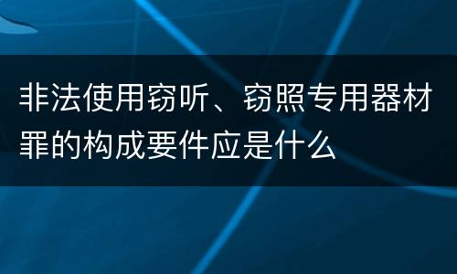 非法使用窃听、窃照专用器材罪的构成要件应是什么