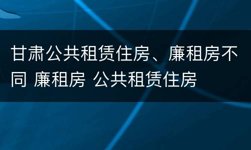 甘肃公共租赁住房、廉租房不同 廉租房 公共租赁住房