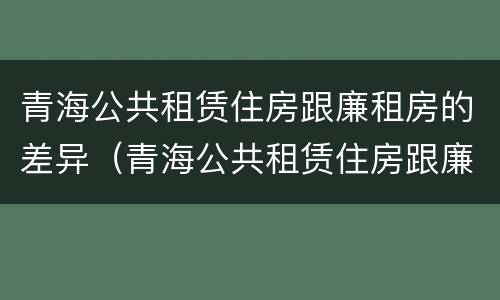 青海公共租赁住房跟廉租房的差异（青海公共租赁住房跟廉租房的差异是什么）