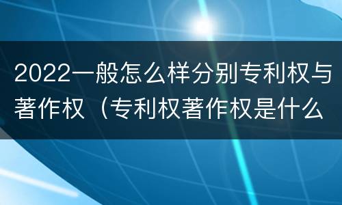 2022一般怎么样分别专利权与著作权（专利权著作权是什么意思）