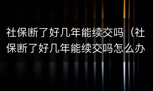 社保断了好几年能续交吗（社保断了好几年能续交吗怎么办）