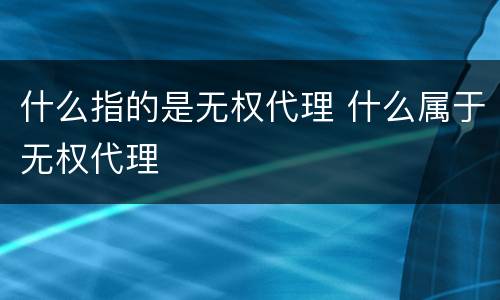 什么指的是无权代理 什么属于无权代理