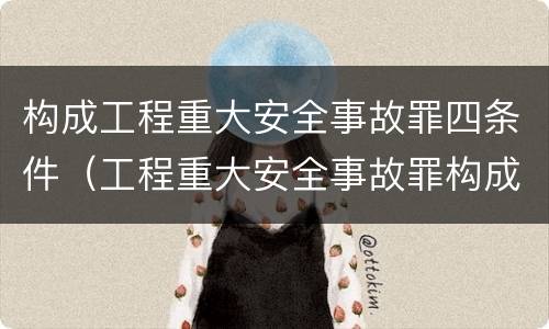 构成工程重大安全事故罪四条件（工程重大安全事故罪构成要件）
