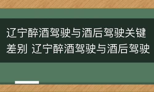 辽宁醉酒驾驶与酒后驾驶关键差别 辽宁醉酒驾驶与酒后驾驶关键差别是