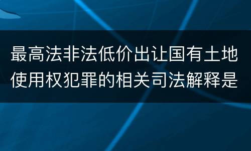 最高法非法低价出让国有土地使用权犯罪的相关司法解释是怎样的