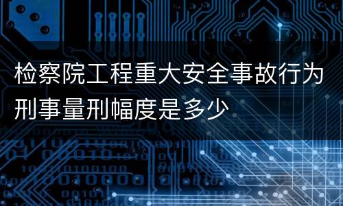 检察院工程重大安全事故行为刑事量刑幅度是多少