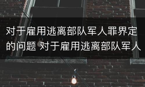 对于雇用逃离部队军人罪界定的问题 对于雇用逃离部队军人罪界定的问题有哪些