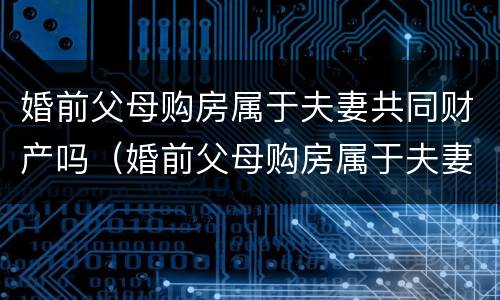婚前父母购房属于夫妻共同财产吗（婚前父母购房属于夫妻共同财产吗女方）