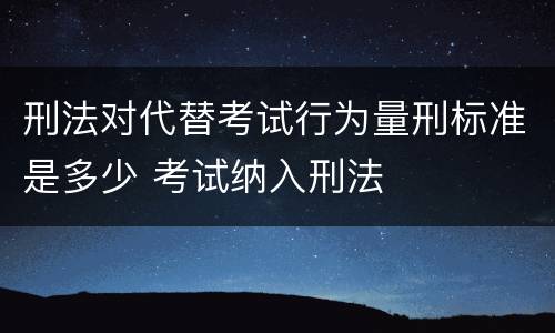 刑法对代替考试行为量刑标准是多少 考试纳入刑法