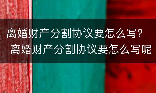 离婚财产分割协议要怎么写？ 离婚财产分割协议要怎么写呢
