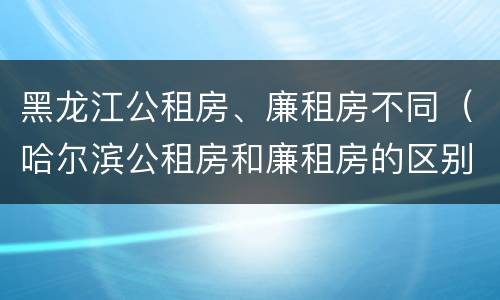 黑龙江公租房、廉租房不同（哈尔滨公租房和廉租房的区别）