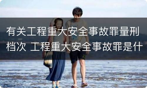 有关工程重大安全事故罪量刑档次 工程重大安全事故罪是什么犯罪