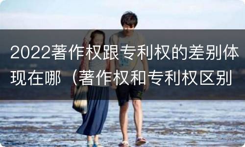 2022著作权跟专利权的差别体现在哪（著作权和专利权区别）
