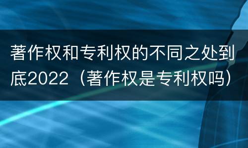 著作权和专利权的不同之处到底2022（著作权是专利权吗）