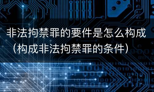 非法拘禁罪的要件是怎么构成（构成非法拘禁罪的条件）