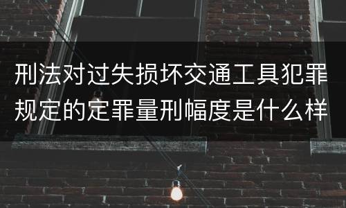 刑法对过失损坏交通工具犯罪规定的定罪量刑幅度是什么样的