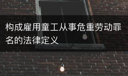 构成雇用童工从事危重劳动罪名的法律定义