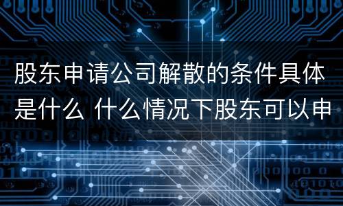 股东申请公司解散的条件具体是什么 什么情况下股东可以申请解散公司