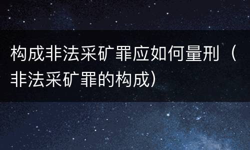 构成非法采矿罪应如何量刑（非法采矿罪的构成）