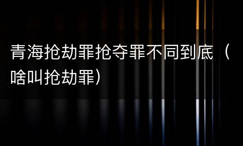 青海抢劫罪抢夺罪不同到底（啥叫抢劫罪）