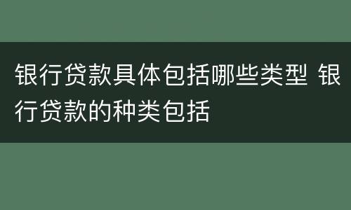 银行贷款具体包括哪些类型 银行贷款的种类包括
