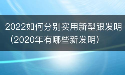 2022如何分别实用新型跟发明（2020年有哪些新发明）
