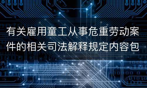 有关雇用童工从事危重劳动案件的相关司法解释规定内容包括什么