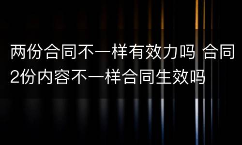 两份合同不一样有效力吗 合同2份内容不一样合同生效吗