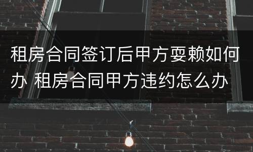 租房合同签订后甲方耍赖如何办 租房合同甲方违约怎么办
