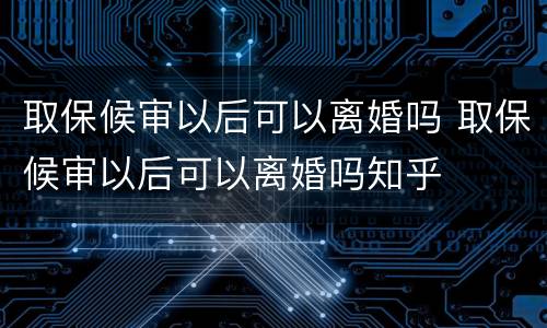 取保候审以后可以离婚吗 取保候审以后可以离婚吗知乎