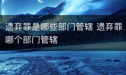 遗弃罪是哪些部门管辖 遗弃罪哪个部门管辖