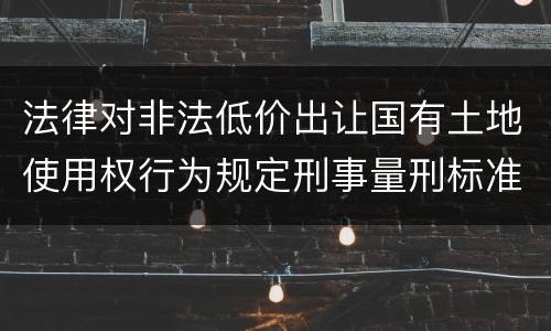 法律对非法低价出让国有土地使用权行为规定刑事量刑标准是什么