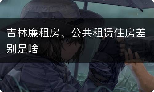 吉林廉租房、公共租赁住房差别是啥
