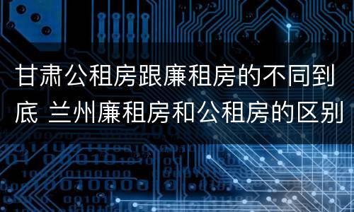 甘肃公租房跟廉租房的不同到底 兰州廉租房和公租房的区别