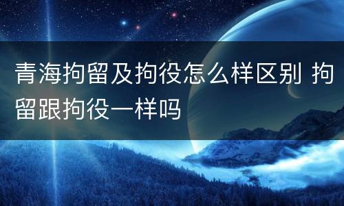 青海拘留及拘役怎么样区别 拘留跟拘役一样吗