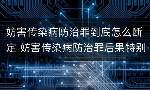 妨害传染病防治罪到底怎么断定 妨害传染病防治罪后果特别严重如何认定