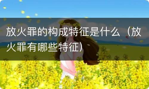 放火罪的构成特征是什么（放火罪有哪些特征）