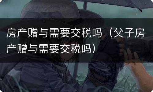 房产赠与需要交税吗（父子房产赠与需要交税吗）