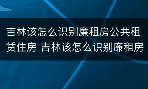 吉林该怎么识别廉租房公共租赁住房 吉林该怎么识别廉租房公共租赁住房呢
