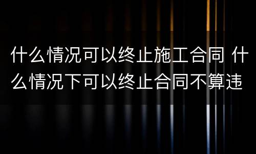 什么情况可以终止施工合同 什么情况下可以终止合同不算违约