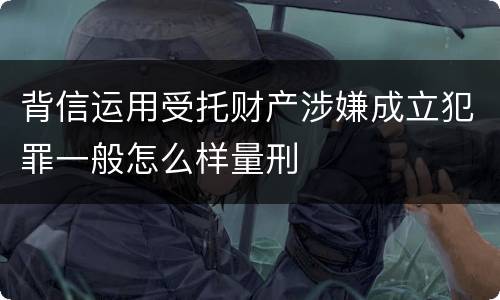 背信运用受托财产涉嫌成立犯罪一般怎么样量刑
