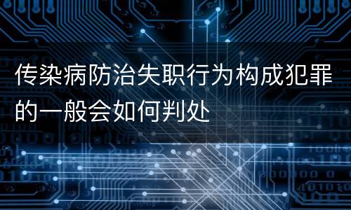 传染病防治失职行为构成犯罪的一般会如何判处