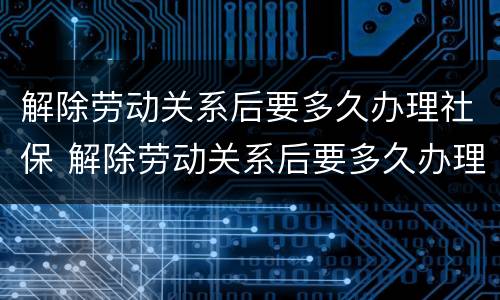 解除劳动关系后要多久办理社保 解除劳动关系后要多久办理社保卡
