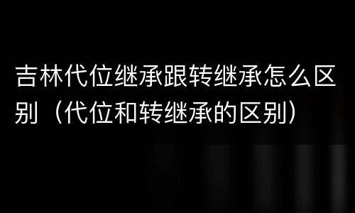 吉林代位继承跟转继承怎么区别（代位和转继承的区别）