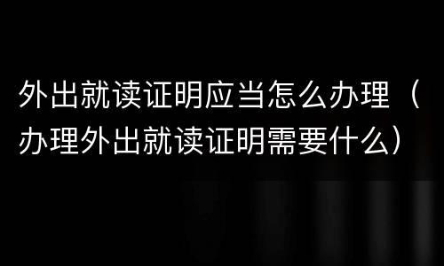 外出就读证明应当怎么办理（办理外出就读证明需要什么）