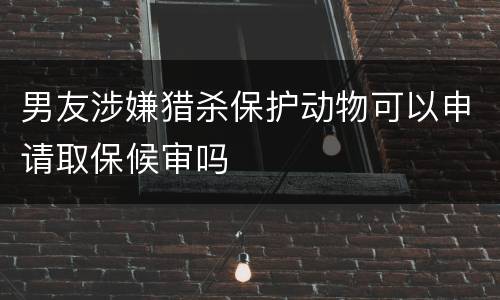 男友涉嫌猎杀保护动物可以申请取保候审吗