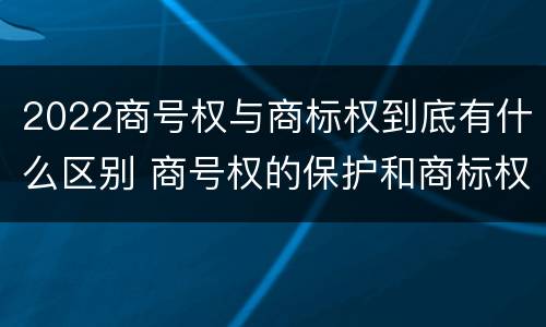 2022商号权与商标权到底有什么区别 商号权的保护和商标权的保护一样是全国性范围的