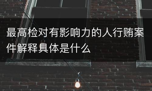 最高检对有影响力的人行贿案件解释具体是什么
